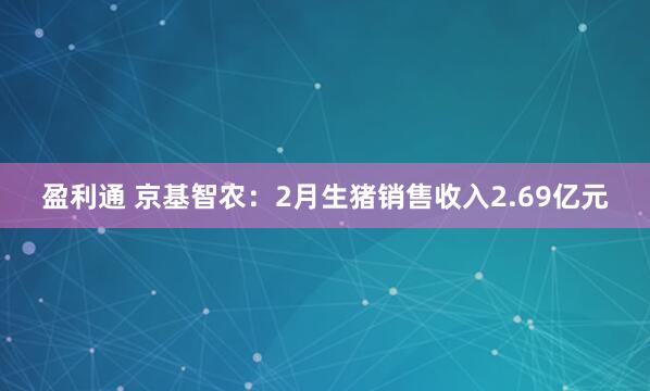 盈利通 京基智农：2月生猪销售收入2.69亿元