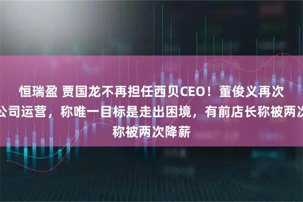 恒瑞盈 贾国龙不再担任西贝CEO！董俊义再次接手公司运营，称唯一目标是走出困境，有前店长称被两次降薪