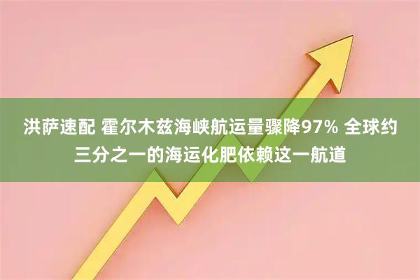 洪萨速配 霍尔木兹海峡航运量骤降97% 全球约三分之一的海运化肥依赖这一航道