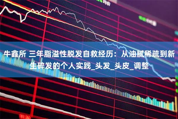 牛鑫所 三年脂溢性脱发自救经历:从油腻稀疏到新生碎发的个人实践_头发_头皮_调整