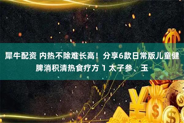 犀牛配资 内热不除难长高！分享6款日常版儿童健脾消积清热食疗方 1 太子参、玉