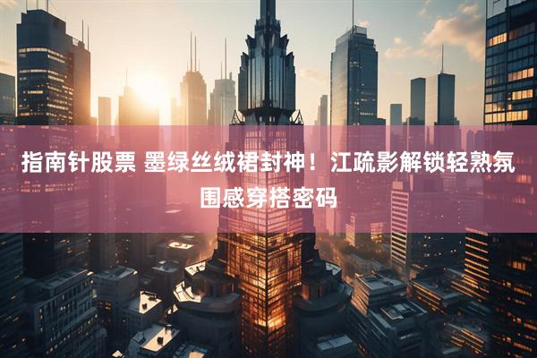 指南针股票 墨绿丝绒裙封神！江疏影解锁轻熟氛围感穿搭密码