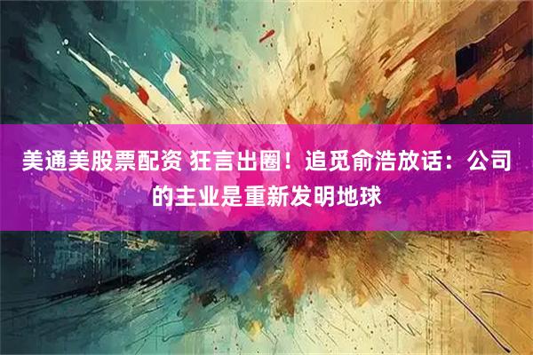美通美股票配资 狂言出圈！追觅俞浩放话：公司的主业是重新发明地球