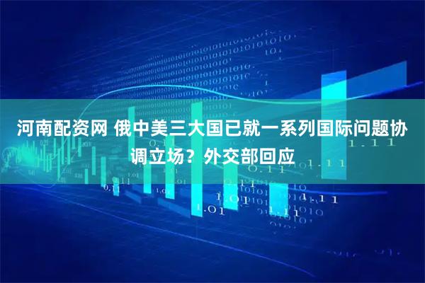 河南配资网 俄中美三大国已就一系列国际问题协调立场？外交部回应