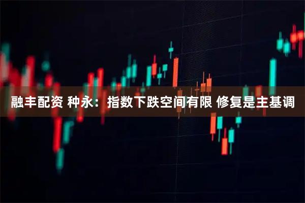 融丰配资 种永：指数下跌空间有限 修复是主基调