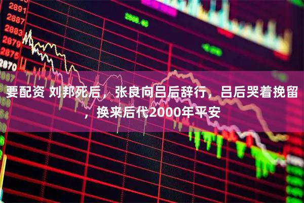 要配资 刘邦死后，张良向吕后辞行，吕后哭着挽留，换来后代2000年平安