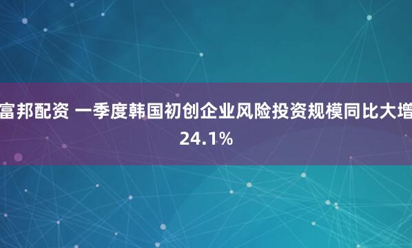 富邦配资 一季度韩国初创企业风险投资规模同比大增24.1%
