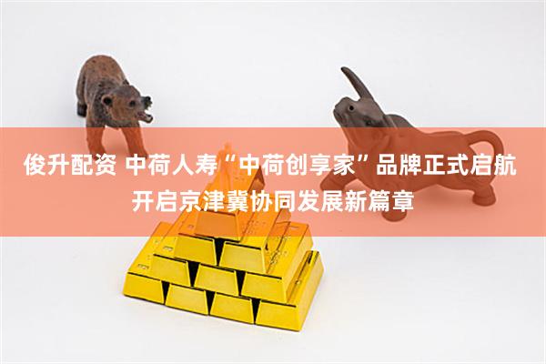 俊升配资 中荷人寿“中荷创享家”品牌正式启航 开启京津冀协同发展新篇章