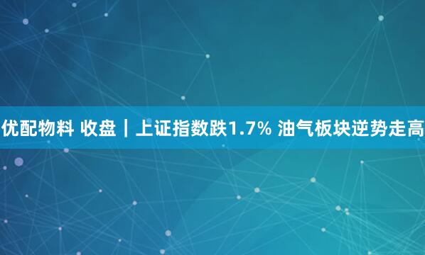 优配物料 收盘｜上证指数跌1.7% 油气板块逆势走高