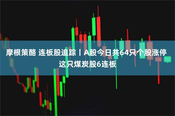 摩根策酪 连板股追踪丨A股今日共64只个股涨停 这只煤炭股6连板
