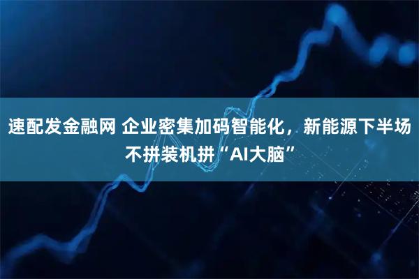 速配发金融网 企业密集加码智能化，新能源下半场不拼装机拼“AI大脑”