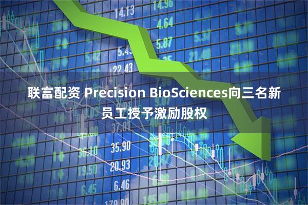 联富配资 Precision BioSciences向三名新员工授予激励股权