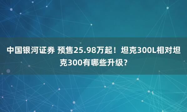 中国银河证券 预售25.98万起!坦克300L相对坦克300有哪些升级?