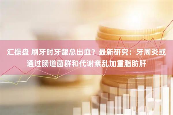 汇操盘 刷牙时牙龈总出血?最新研究:牙周炎或通过肠道菌群和代谢紊乱加重脂肪肝