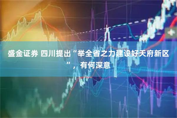 盛金证券 四川提出“举全省之力建设好天府新区”,有何深意