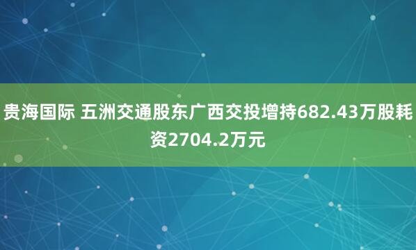 贵海国际 五洲交通股东广西交投增持682.43万股耗资2704.2万元