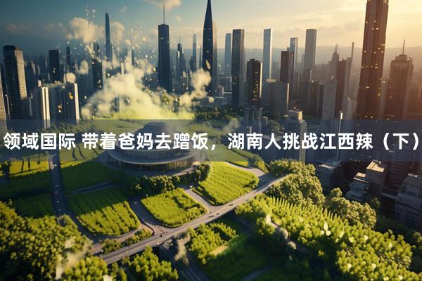 领域国际 带着爸妈去蹭饭，湖南人挑战江西辣（下）